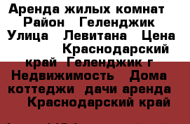 Аренда жилых комнат  › Район ­ Геленджик › Улица ­ Левитана › Цена ­ 1 500 - Краснодарский край, Геленджик г. Недвижимость » Дома, коттеджи, дачи аренда   . Краснодарский край